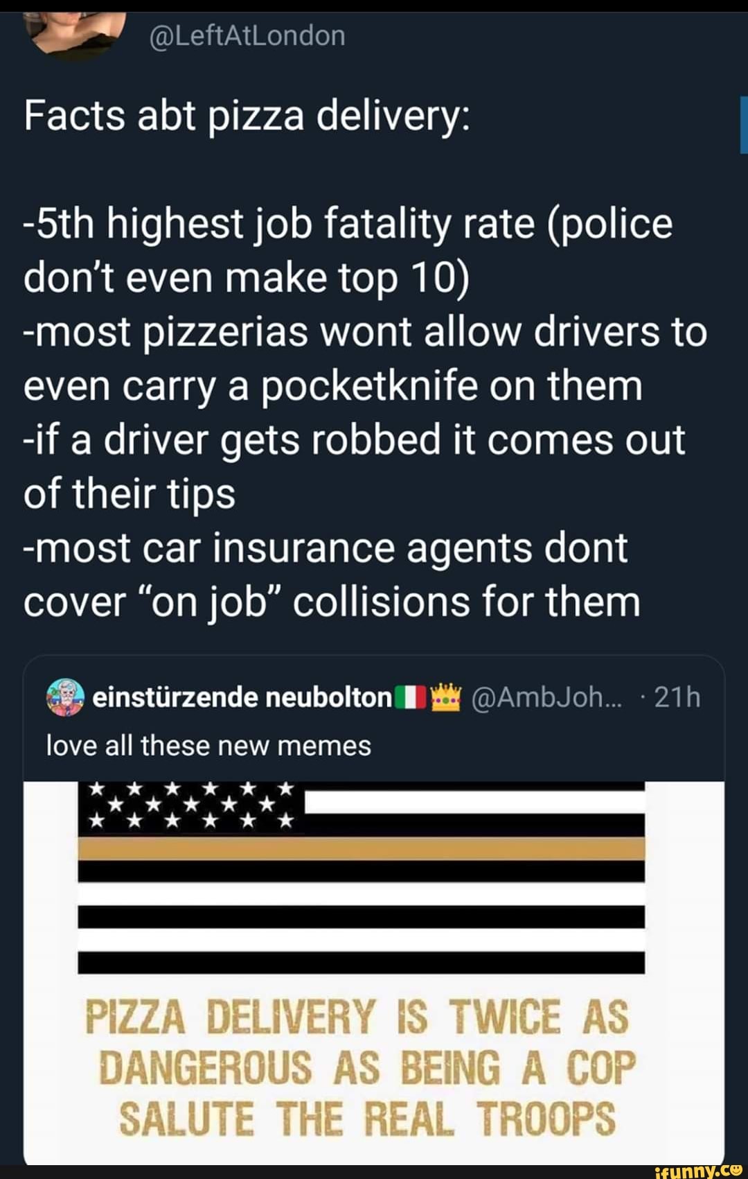 Facts abt pizza delivery:
-5th highest job fatality rate (police
don't even make top 10)
-most pizzerias wont allow drivers to
even carry a pocketknife on them
-if a driver gets robbed it comes out
of their tips
-most car insurance agents dont
cover "on job" collisions for them
love all these new memes