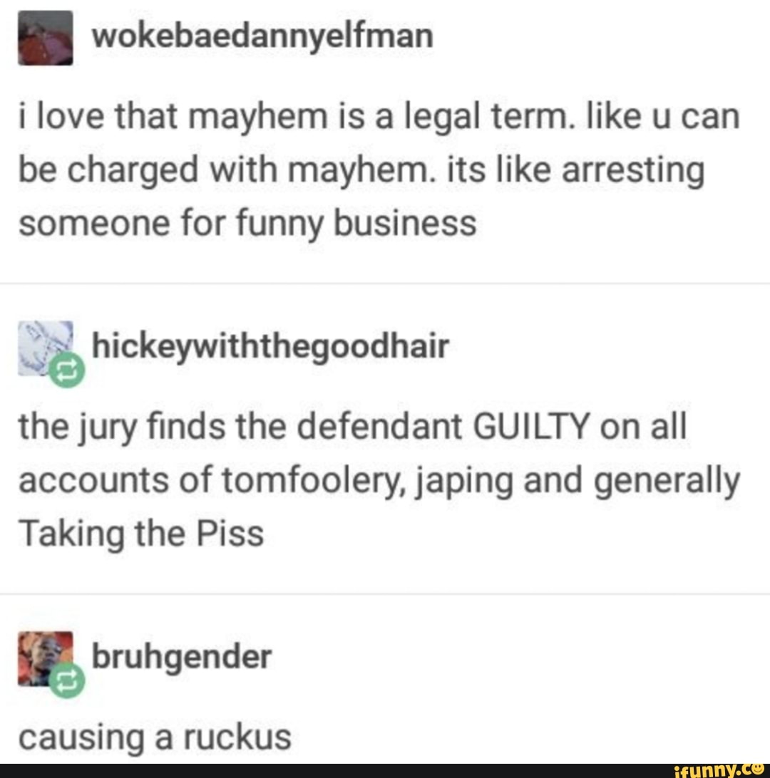 wokesaecdannyeltiman
i love that mayhem is a legal term. like u can be charged with mayhem. its like arresting someone for funny business
SB hickeywiththegoodhair
the jury finds the defendant GUILTY on all accounts of tomfoolery, japing and generally
Taking the Piss
fruhgender
causing a ruckus