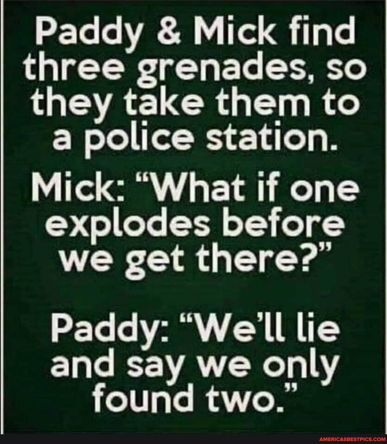 Paddy & Mick find
three grenades, so
they take them to a police station.
Mick: "What if one explodes before we get there?"
Paddy: "We'll lie and say we only found two."