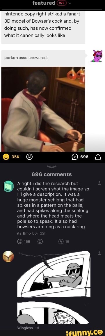 featured
nintendo copy right striked a fanart model of Bowser's cock and, by
doing such, has now confirmed
what it canonically looks like
696 comments
Alright i did the research but I
couldn't screen shot the image so
I'll give a description. It was a huge monster schlong that had spikes in a pattern on the balls, and had spikes along the schlong and where the head meats the pole so to speak. It also had bowers arm ring as a cock ring.