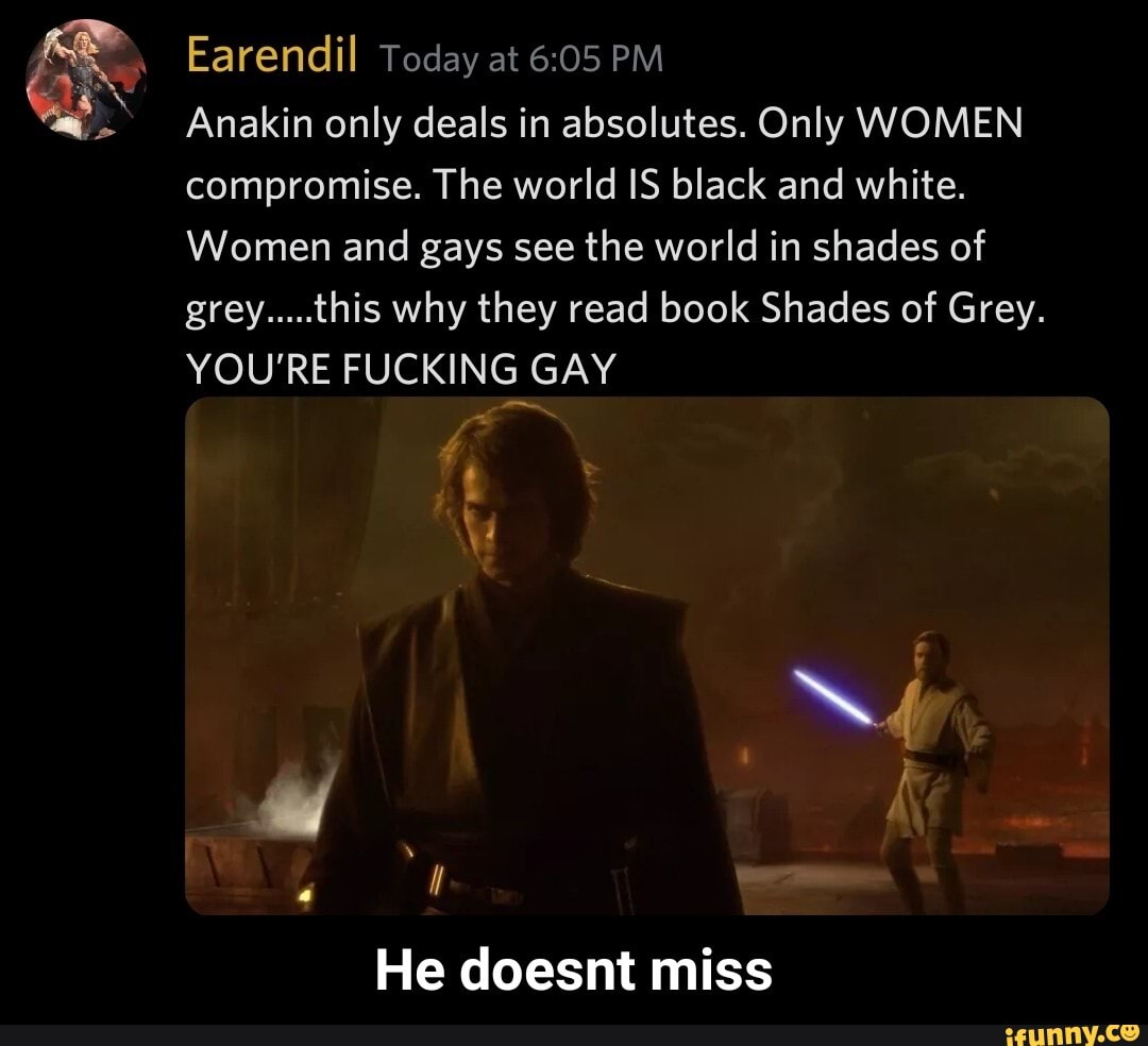 Earendil Today at PM
Anakin only deals in absolutes. Only WOMEN compromise. The world IS black and white.
Women and gays see the world in shades of grey.....this why they read book Shades of Grey.
YOU'RE FUCKING GAY
He doesnt miss - He doesnt miss