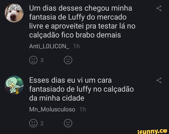 Um dias desses chegou minha fantasia de Luffy do mercado livre e aproveitei pra testar lá no calçadão fico brabo demais
Anti LOLICON.
Esses dias eu vi um cara fantasiado de luffy no calçadão da minha cidade
Mn Molusculoso