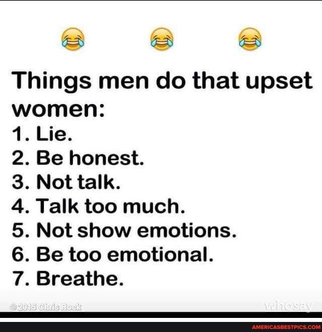 Things men do that upset women:
Lie.
. Be honest.
. Not talk.
. Talk too much.
. Not show emotions.
. Be too emotional.
Breathe.