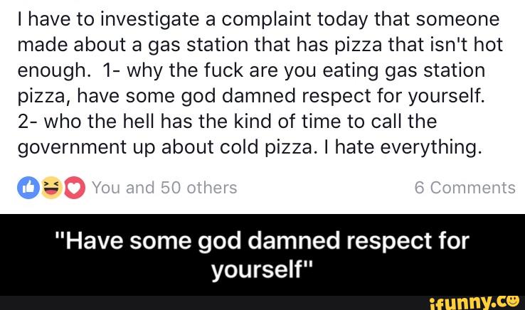 I have to investigate a complaint today that someone
made about a gas station that has pizza that isn't hot
enough. 1- why the fuck are you eating gas station
pizza, have some god damned respect for yourself.
2- who the hell has the kind of time to call the
government up about cold pizza. I hate everything.
f;
"Have some god damned respect for
yourself" - "Have some god damned respect for yourself"