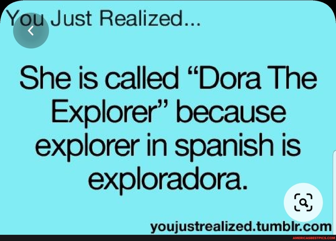 You Just Realized...
She is called "Dora The
Explorer' because explorer in spanish is exploradora.
