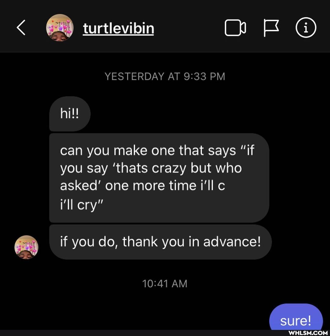 mE
turtlevibin
YESTERDAY AT PM hi!!
can you make one that says "if you say 'thats crazy but who asked' one more time i'll c
i'll cry"
if you do, thank you in advance!
AM