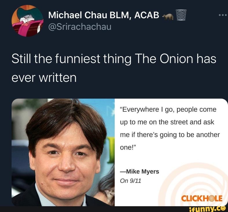 Michael Chau BLM, ACAB
@Srirachachau
Still the funniest thing The Onion has ever written
"Everywhere I go, people come
up to me on the street and ask
me if there's going to be another
one!"
-Mike Myers
On