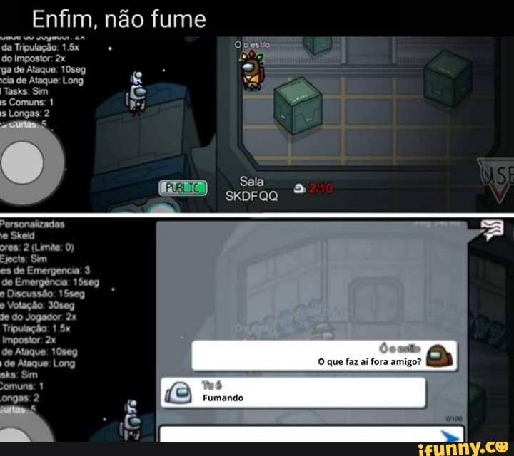 Enfim, não fume do Impostor: ga de Ataque: 10seg cia de Ataque: Long
Tasks: Sim is Comuns: 1
Longas: 2
Personalizadas e Skeid
ores: 2 (Limita: 0)
Ejects Sm
es de Emergencia: 3 de Emergência: 15seg
" Discussão: 15seg
que faz aí fora amigo?
Fumando
" Votação: 30seg
je do Jogador
Tripulação: 1.5x
Impostor:
de Ataque: 10seg de Ataque: Long sks: Sm
omuns: 1 ongas: 2