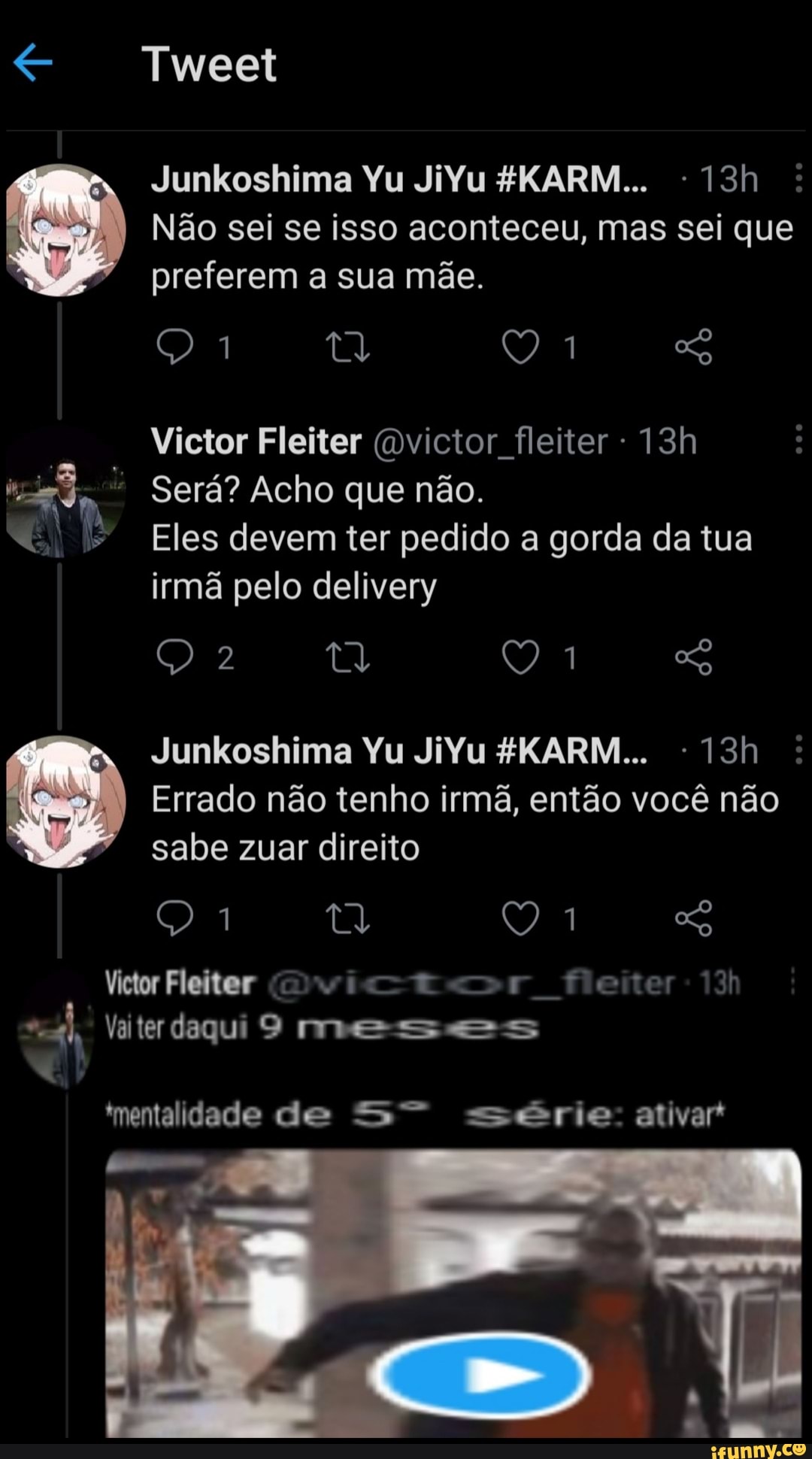 Tweet
Junkoshima Yu JiYu 4KARM... os
Não sei se isso aconteceu, mas sei que preferem a sua mãe.
Victor Fleiter (Dvictor fleiter-
Será? Acho que não.
Eles devem ter pedido a gorda da tua irmã pelo delivery
Junkoshima Yu JiYu
Errado não tenho irmã, então você não sabe zuar direito
Victor Fleiter cio fleiter
Vaiter daqui 9 meses
mentalidade de série: ativar