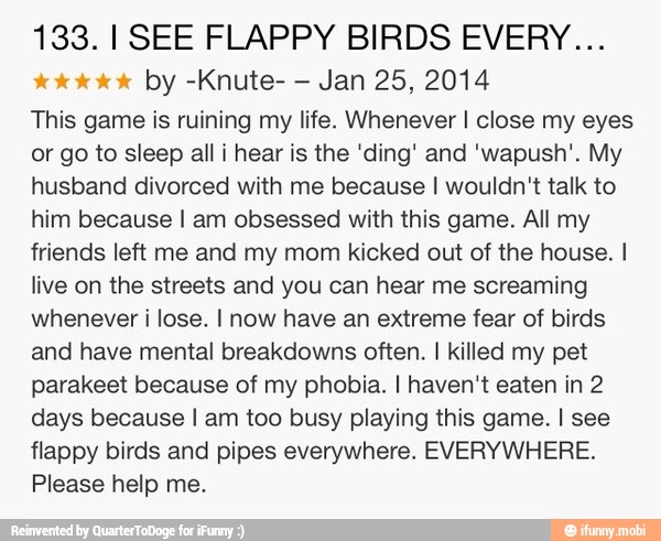 133. I SEE FLAPPY BIRDS EVERY...
tok Oke by -Knute-
Jan 25, 2014
This game is ruining my life. Whenever I close my eyes
or go to sleep all i hear is the 'ding' and 'wapush'. My
husband divorced with me because I wouldn't talk to
him because I am obsessed with this game. All my
friends left me and my mom kicked out of the house.
live on the streets and you can hear me screaming
whenever i lose. I now have an extreme fear of birds
and have mental breakdowns often. I killed my pet
parakeet because of my phobia. I haven't eaten in 2
days because I am too busy playing this game. I see
flappy birds and pipes everywhere. EVERYWHERE.
Please help me.