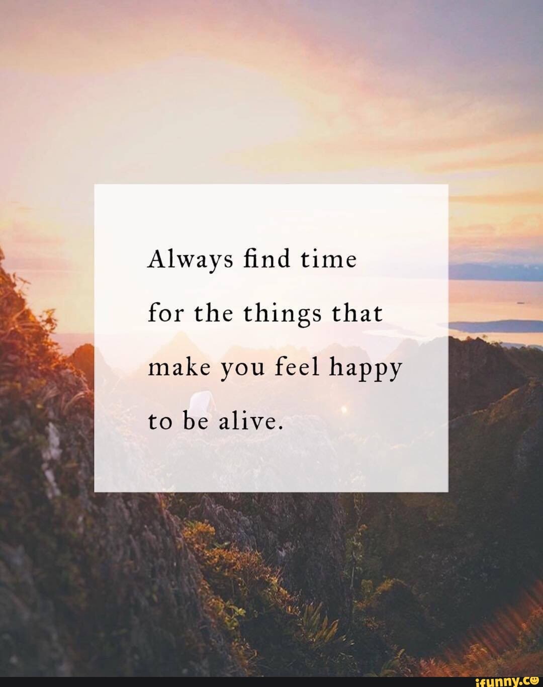 *. Always ﬁnd time for the things that make you feel happy to be alive ...