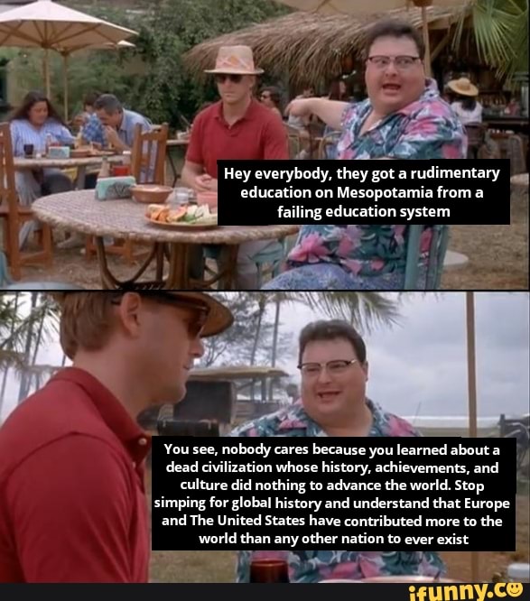 Hey everybody, they got rudimentary education on Mesopotamia from a
failing education system
af
You see, nobody cares because you learned about a dead civilization whose history, achievements, and culture did nothing to advance the world. Stop ig for global history and understand that Europe and The United States have contributed more to the world than any other nation to ever exist