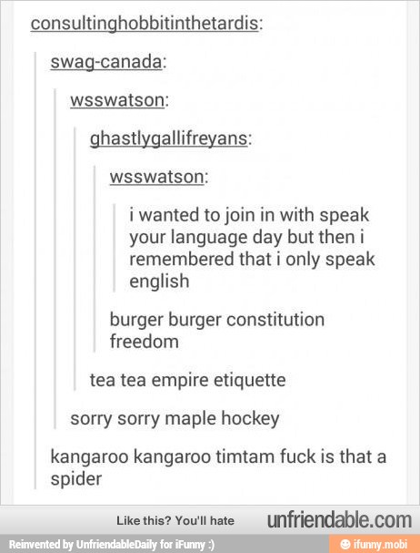 consultinghobbitinthetardis:
swag-canada:
ghastlygallifreyans:
i wanted to join in with speak
your language day but then i
remembered that i only speak
english
burger burger
freedom
sorry sorry maple hockey
kangaroo kangaroo timtam fuck is that a
spider
Like this? You'llhate
Unfriendable.com