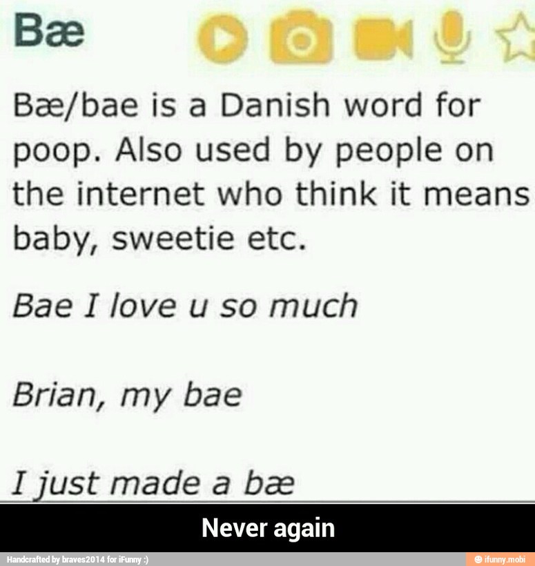 Bae/bae is a Danish word for
poop. Also used by people on
the internet who think it means
baby, sweetie etc.
Bae I love u so much
Brian, bae
I just made a be
Never again - Never again
