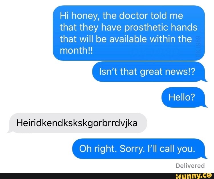 Hi honey, the doctor told me that they have prosthetic hands that will be available within the
month!!
Isn't that great news!?
Hello?
Heiridkendkskskgorbrrdvjka
Oh right. Sorry. I'll call you.
Delivered
