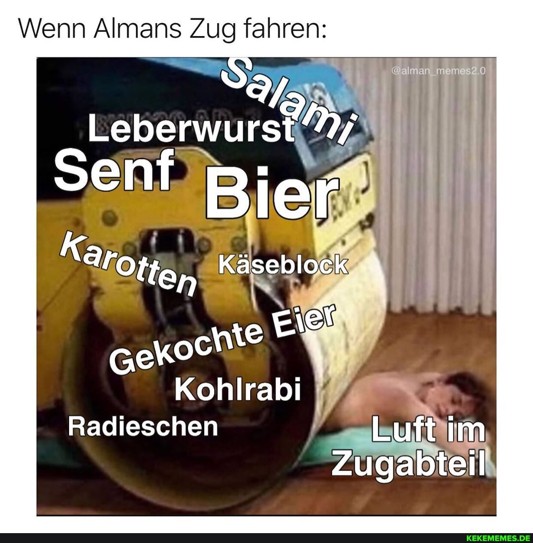 Wenn Almans Zug fahren:
an mm 20
senf Bier
Karoge, Käseblock
Eier
Kohlrabi
Radieschen Luft im
Zugabteil