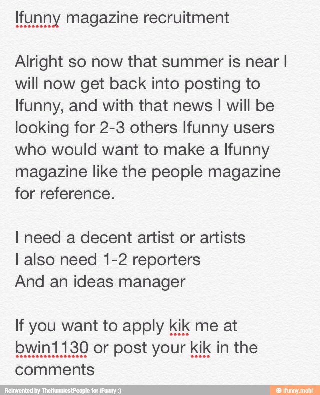 Alright so now that summer is near I
will now get back into posting to
Ifunny, and with that news I will be
looking for 2-3 others Ifunny users
who would want to make a Ifunny
magazine like the people magazine
for reference.
I need a decent artist or artists
I also need 1-2 reporters
And an ideas manager
comments
