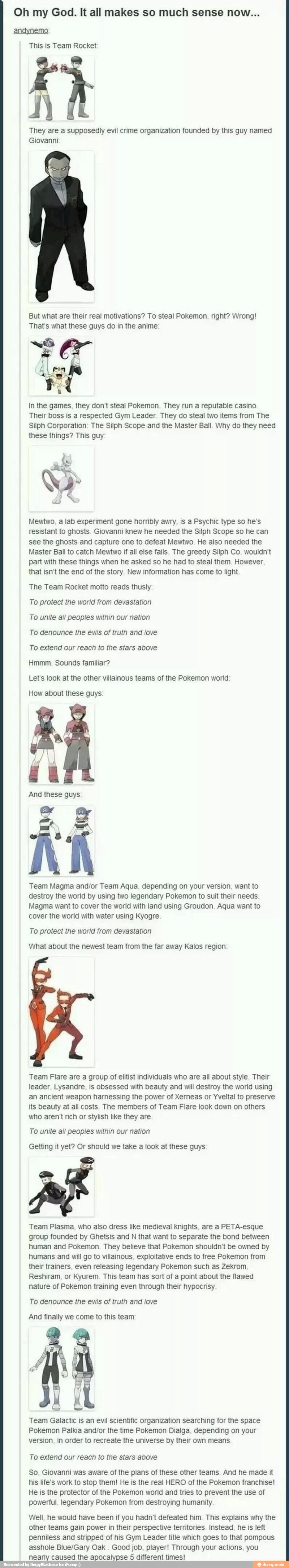 Oh my God. It all makes so much sense now...
andynemo:
This is Team Rocket
A
They are a supposedly evil crime organization founded by this guy named
Giovanni
But what are their real motivations? To steal Pokemon, right? Wrong!
That's what these guys do in the anime
In the games, they don't steal Pokemon. They run a reputable casino
Their boss is a respected Gym Leader. They do steal two items from The
Silph Corporation: The Silph Scope and the Master Ball. Why do they need
these things? This guy
S
Mewtwo, a lab experiment gone horribly awry. is a Psychic type so he's
resistant to ghosts. Giovanni knew he needed the Silph Scope so he can
see the ghosts and capture one to defeat Mewtwo. He also needed the
Master Ball to catch Mewtwo if all else fails. The greedy Silph Co. wouldn't
part with these things when he asked so he had to steal them. However
that isn't the end of the story. New information has come to light