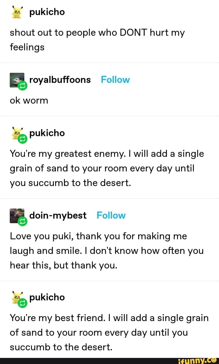 ET celal)
shout out to people who DONT hurt my
feelings
E royalbuffoons Follow
ok worm
ES pukicho
You're my greatest enemy. I will add a single
grain of sand to your room every day until
you succumb to the desert.
a doin-mybest Follow
Love you puki, thank you for making me
laugh and smile. I don't know how often you
hear this, but thank you.
ES pukicho
You're my best friend. I will add a single grain
of sand to your room every day until you
succumb to the desert.