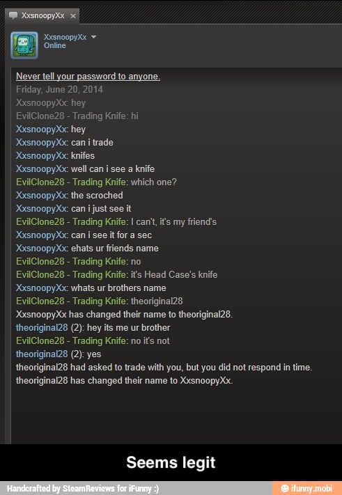 Never tell your password to anyone.
XxsnoopyXx: hey
EvilClone28 Trading Knife: hi
XxsnoopyXx: hey
XxsnoopyXx: can itrade
XxsnoopyXx: knifes
XxsnoopyXx: well can isee a knife
EvilClone28 Trading Knife: which one?
'XxsnoopyXx: can i just see it
EvilClone28 Trading Knife: I can't, it's my friend's
XxsnoopyXx: can i see it for a sec
XxsnoopyXx: ehats ur fiends name
EvilClone28 Trading Knife: no
EvilClone28 Trading Knife: its Head Case's knife
'XxsnoopyXx: whats ur brothers name
EvilClone28 Trading Knife: theoriginal28
XxsnoopyXx has changed their name to theoriginal28.
theoriginal28 (2): hey its me ur brother
EvilClone28 Trading Knife: no its not
theoriginal28 (2): yes
theoriginal28 had asked to trade with you, but you did not respond in time.
theoriginal28 has changed their name to XxsnoopyXx. - Seems legit