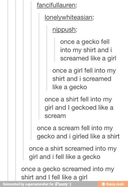 fancifullauren:
lonelywhiteasian:
once a gecko fell
into my shirt and i
screamed like a girl
once a girl fell into my
shirt and i screamed
like a gecko
once a shirt fell into my
girl and I geckoed like a
scream
once a scream fell into my
gecko and i girled like a shirt
once a shirt screamed into my
girl and i fell like a gecko
once a gecko screamed into my
shirt and I fell like a girl