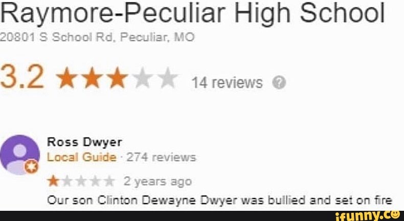 Raymore-Peculiar High School
20801 S School Rd, Peculiar, MO
32 Ak 14 reviews O
Ross Dwyer
Local Guide
274 reviews
hal 2 years ago
Our son Clinton Dewayne Dwyer was bullied and set on fire