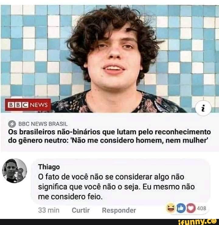 BBC NEWS BRASIL Os brasileiros não-binários que lutam pelo reconhecimento do gênero neutro: 'Não me considero homem, nem mulher'
Thiago
O fato de você não se considerar algo não significa que você não o seja. Eu mesmo não me considero feio.
min Curtir Responder DO: