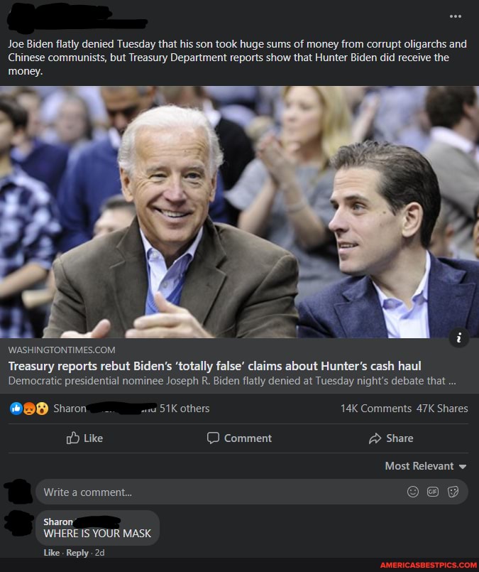 Joe Biden flatly denied Tuesday that his son took huge sums of money from corrupt oligarchs and
Chinese communists, but Treasury Department reports show that Hunter Biden did receive the money.
Treasury reports rebut Biden's 'totally false' claims about Hunter's cash haul
Democratic presidential nominee Joseph R. Biden flatly denied at Tuesday night's debate that
@BB Sharon_ others. Comments Shares
Like Comment @ Share
Al
Most Relevant
Write a comment...
Sharon
WHERE IS YOUR MASK