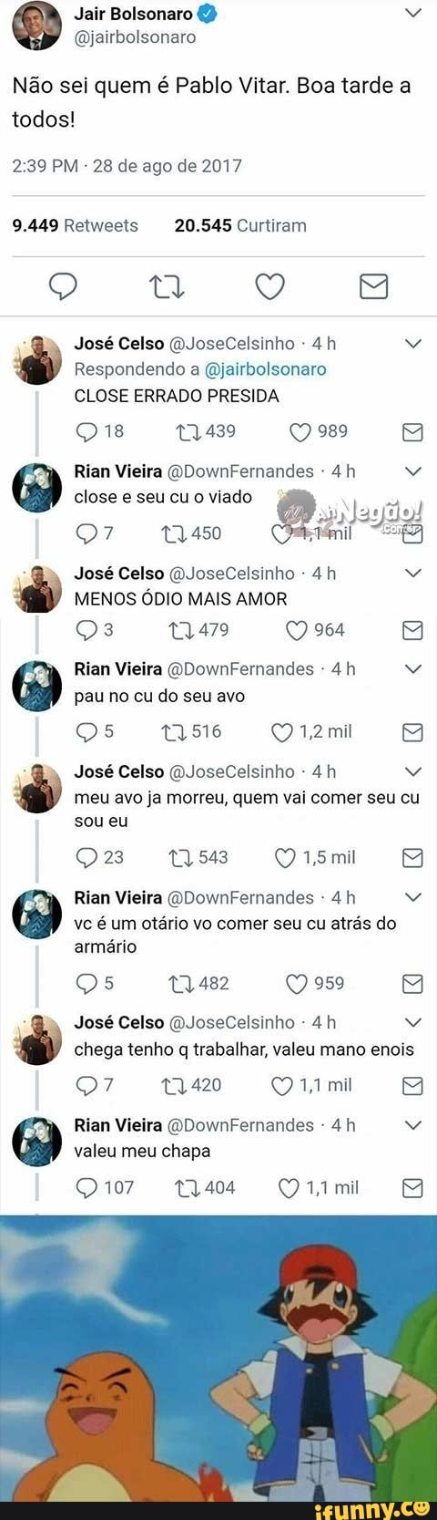 Não sei quem é Pablo Vitar. Boa tarde a todos!
2.39 PM - 28 de ago de 2017
9.449 Retweets 20.545 Curtiram
Ce ese é
José Celso (DJoseCelsinho -
Respondendo a (Djairbolsonaro
CLOSE ERRADO PRESIDA
Q 18 19,439 989
Rian Vieira (QDownFernandes
MM
Rian Vieira (QDownFernandes - close e seu cu o viado
José Celso (QJoseCelsinho
MENOS ÓDIO MAIS AMOR
964
Rian Vieira (QDownFernandes pau no cu do seu avo
516 1,2mil
EB
José Celso (DJoseCelsinho - meu avo ja morreu, quem vai comer seu cu sou eu
Q15mi
Rian Vieira (QDownFernandes vc é um otário vo comer seu cu atrás do armário
Qs 19,482 959
José Celso (QJoseCelsinho chega tenho q trabalhar, valeu mano enois
19,420 14 mil
EB
Rian Vieira QDownFernandes - valeu meu chapa
Q 107 t3,404 mil