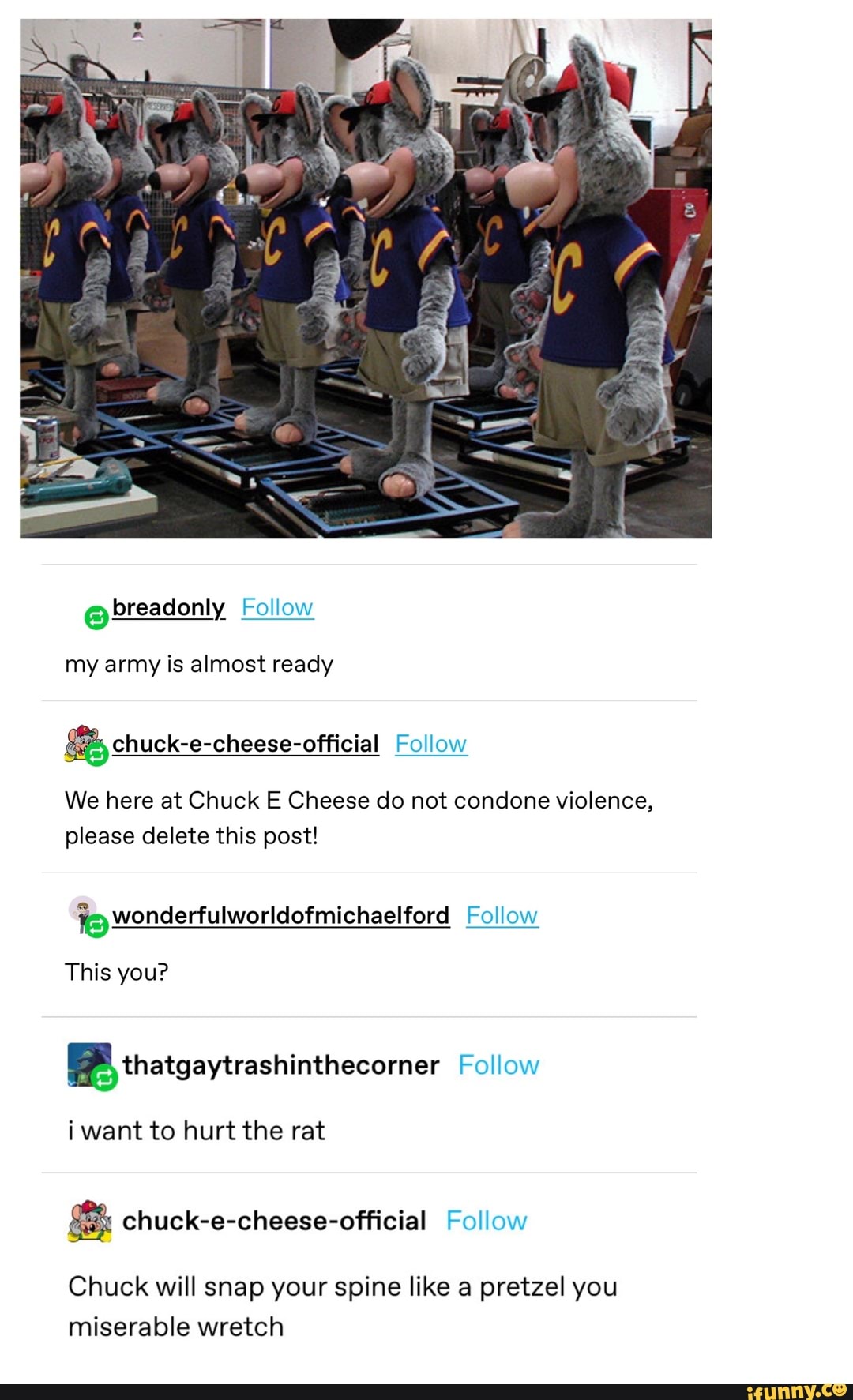 @ breadonly Follow
my army is almost ready
Follow
We here at Chuck E Cheese do not condone violence, please delete this post!
Follow
Wonderfulworldofmichaelford
This you?
thatgaytrashinthecorner Follow
i want to hurt the rat
& chuck-e-cheese-official Follow
Chuck will snap your spine like a pretzel you miserable wretch