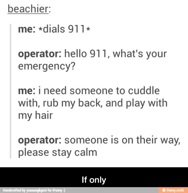 beachier:
operator: hello 911, what's your
emergency?
me: i need someone to cuddle
with, rub my back, and play with
my hair
operator: someone is on their way,
please stay calm - If only