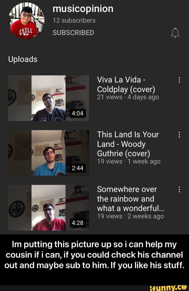 musicopinion
12 subscribers
SUBSCRIBED
Uploads
Viva La Vida -
Coldplay (cover)
21 views 4 days ago
404
This Land ts Your
Land - Woody
Guthrie (cover)
19 views 1 week ago
Somewhere over the rainbow and
what a wonderful...
19 views 2 weeks ago
Im putting this picture up so can help my cousin if i can, if you could check his channel out and maybe sub to him. If you like his stuff. - Im putting this picture up so i can help my cousin if i can, if you could check his channel out and maybe sub to him. If you like his stuff.