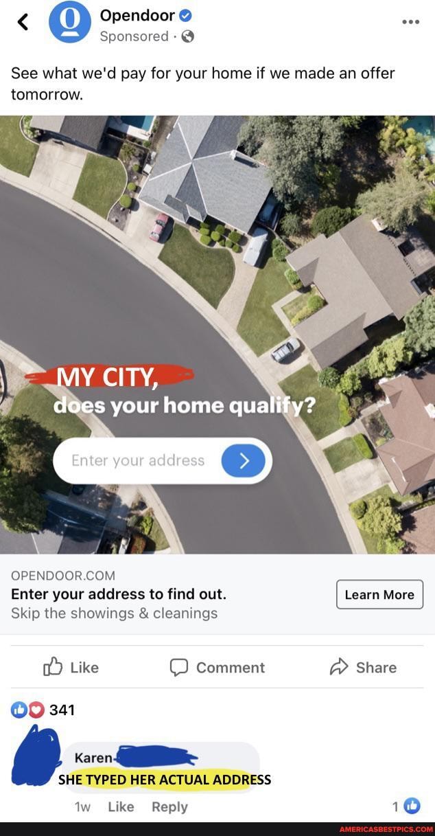 < Opendoor @
Sponsored
See what we'd pay for your home if we made an offer tomorrow.
MY CITY,
does your home qualify?
Enter your address
OPENDOOR
Enter your address to find out.
Skip the showings & cleanings
Like Comment Share
341
Karen
SHE TYPED HER ACTUAL ADDRESS
"(like