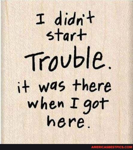 I didn+ start
trouble.
it was there when I got here.