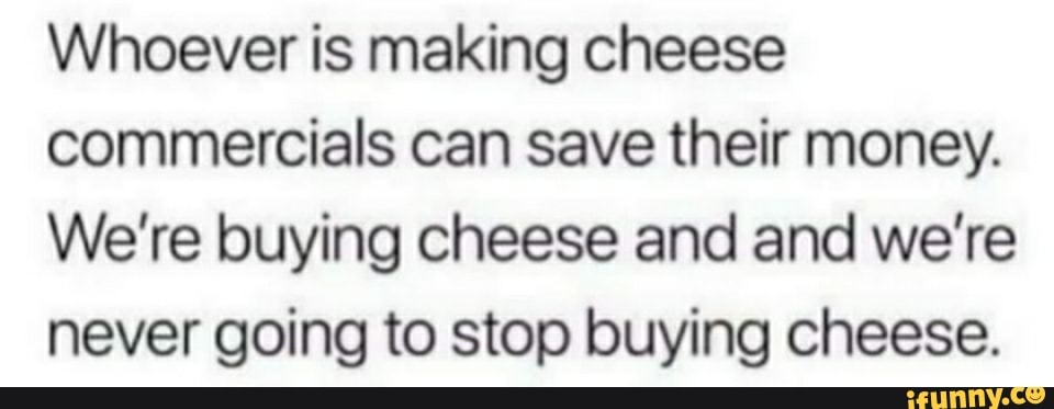 Whoever is making cheese
commercials can save their money.
We're buying cheese and and we're never going to stop buying cheese.