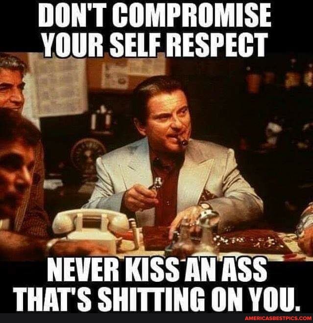 DON'T COMPROMISE YOUR SELF RESPECT
NEVER KISS AN ASS THAT'S SHITTING ON YOU.