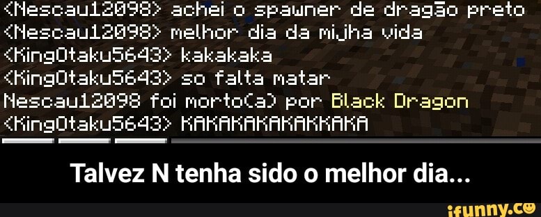 <"NescauliZbg9S> achei o spauner de dragão preto
<Nescaul2898> melhor dia da mijha vida
<King0takuS6493> kakakaka
<King0taku5643> so falta matar
Nescaui2898 foi mortoCa) por Black Dragon
<King0Otaku56493> KARARAKARARKAKA
Talvez N tenha sido o melhor dia... - Talvez N tenha sido o melhor dia...