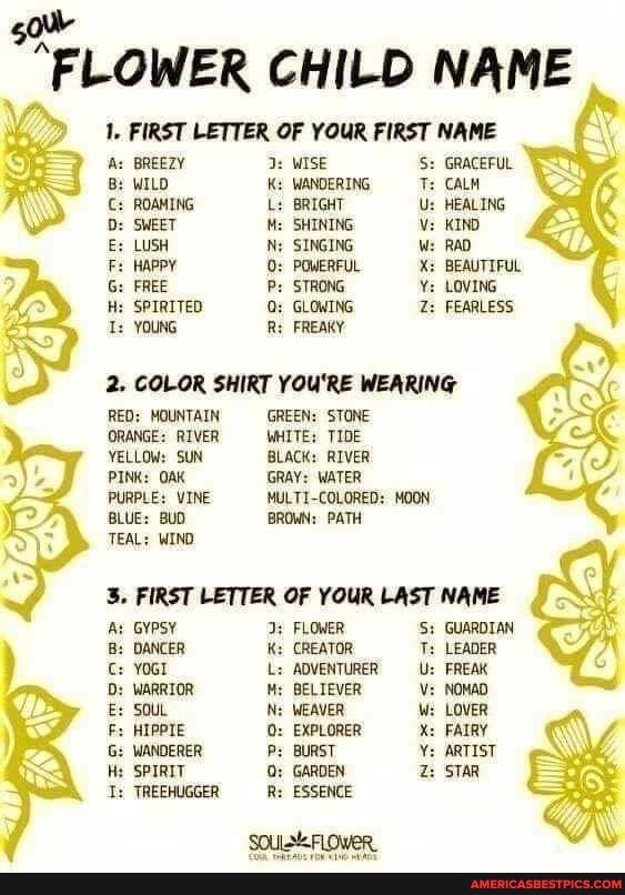 FLOWER CHILD NAME
1. FIRST LETTER OF YOUR FIRST NAME
'As BREEZY WISE Se GRACEFUL B: WILD WANDERING T: CALM C: ROAMING BRIGHT Us HEALING D: SWEET SHINING Vz KIND E: LUSH SINGING W: RAD F: HAPPY POWERFUL X: BEAUTIFUL G: FREE STRONG LOVING H: SPIRITED GLOWING Z: FEARLESS Is YOUNG FREAKY
is
2. COLOR SHIRT YOU'RE WEARING
RED: MOUNTAIN GREEN: STONE ORANGE: RIVER WHITE: TIDE
YELLOW: SUN BLACK: RIVER PINK: OAK GRAY: WATER PURPLE: VINE MULTI-COLORED: MOON BLUE: BUD. BROWN: PATH TEAL: WIND FIRST LETTER OF YOUR LAST NAME At Gypsy FLOWER S: GUARDIAN DANCER CREATOR T: LEADER YOGI L: ADVENTURER -U: 'FREAK D: WARRIOR BELIEVER Us NOMAD E: SOUL WEAVER W: LOVER HIPPIE EXPLORER X: FAIRY G: WANDERER P: BURST ARTIST SPIRIT Q; GARDEN Z: STAR
TREEHUGGER R: ESSENCE
SOULSEFLOWER