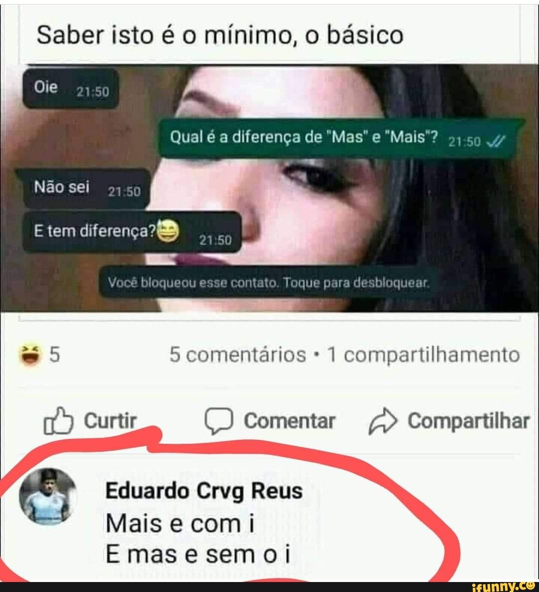 Saber isto é o mínimo, o básico
Qual é a diferença de Mas e "Mais'?
Ole
Não sei
E tem
- ss
bloqueou esse contato Toque para desbloquear
comentários 1 compartilhamento
Compartilhar
Eduardo Crvg Reus
Mais e comi
E mas e semoi