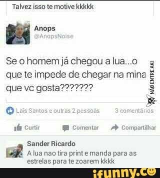 Talvez isso te motive kkkkk
Bá Anops
Anos
Se o homem já chegou a lua...o
z
que te impede de chegar na mina E
Luis Sontos'e ourras
2
passe amentário
ba Curi Wi Comentar Ab Compirtihar
Sander Ricardo
ER A lua não tira print e manda para as
estrelas para te zoarem kkkk