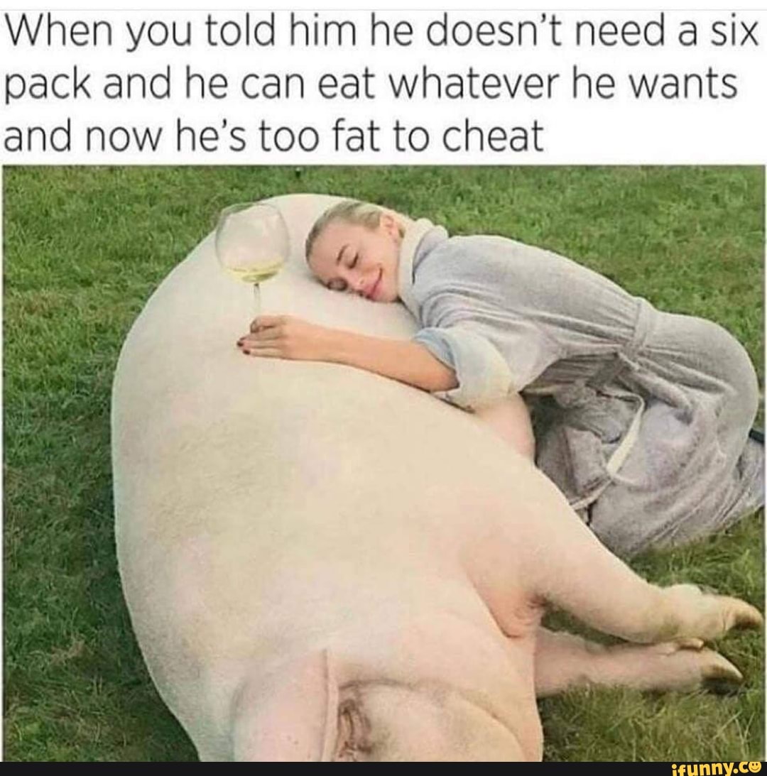 When you told him he doesn’t need a six
pack and he can eat whatever he wants
and now he’s to fat to cheat
