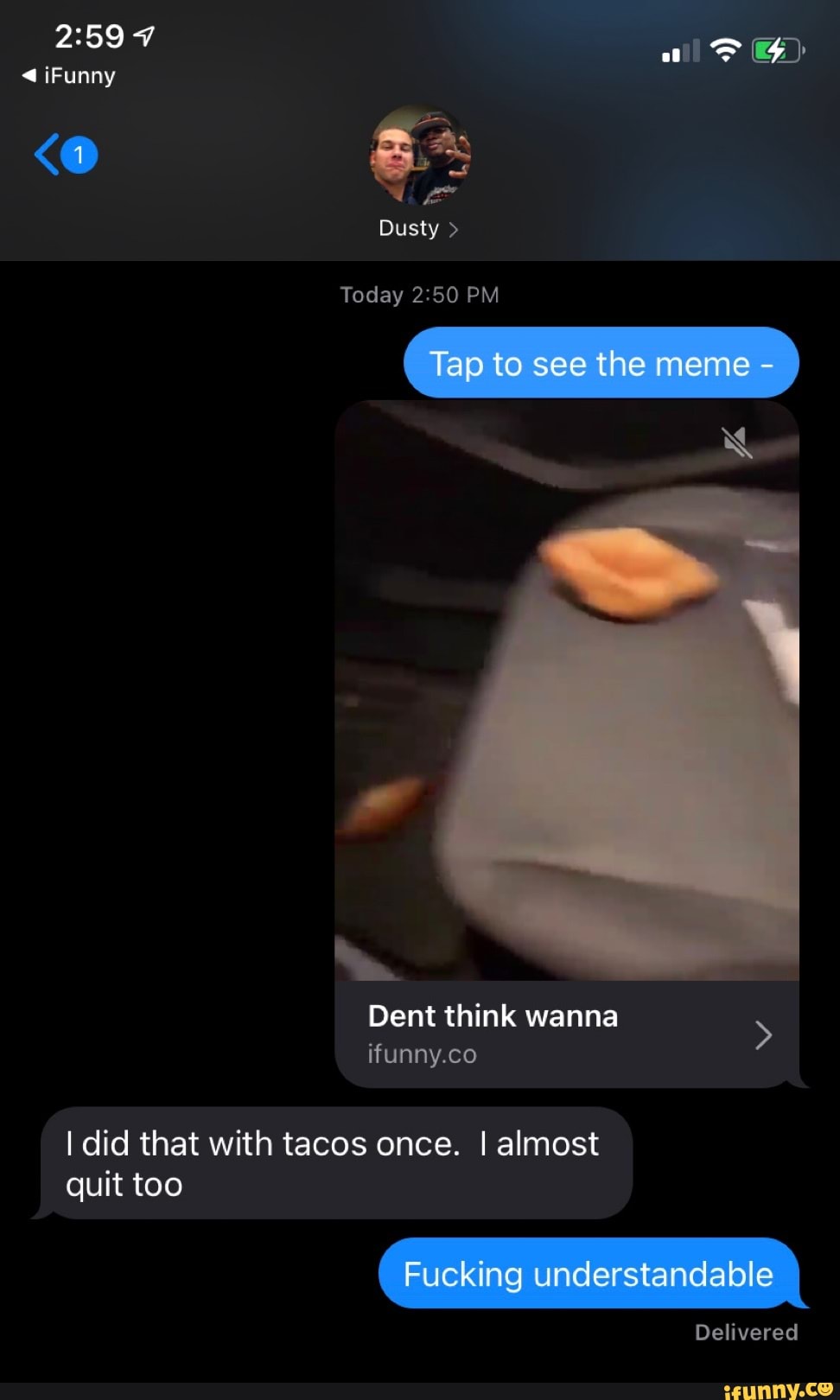 aD G)
Funny
Dusty >
Today PM
Tap to see the meme -
Dent think wanna ifunny.co
I did that with tacos once. I almost
quit too
Fucking understandable
Delivered