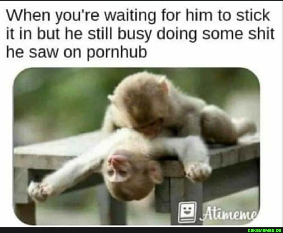 When you're waiting for him to stick it in but he still busy doing some shit he saw on pornhub