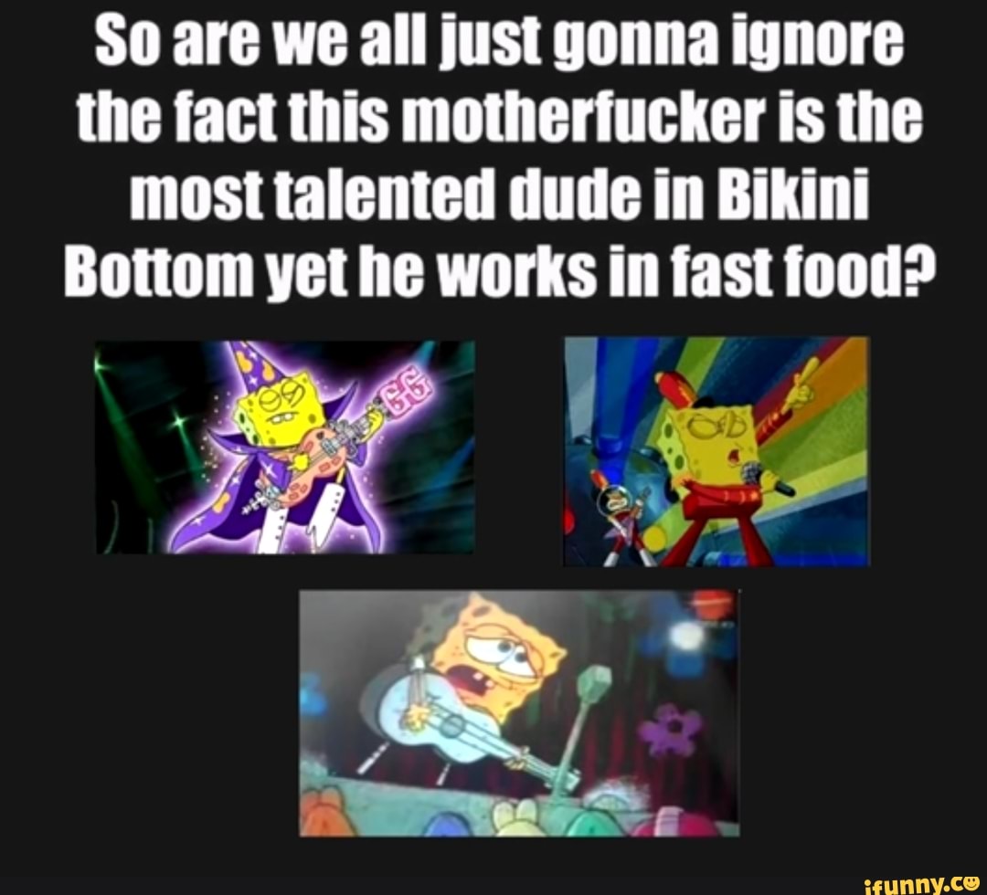 So are we all just gonna ignore
the fact this motherfucker is the
most talented dude in Bikini
Bottom yet he works in fast food?