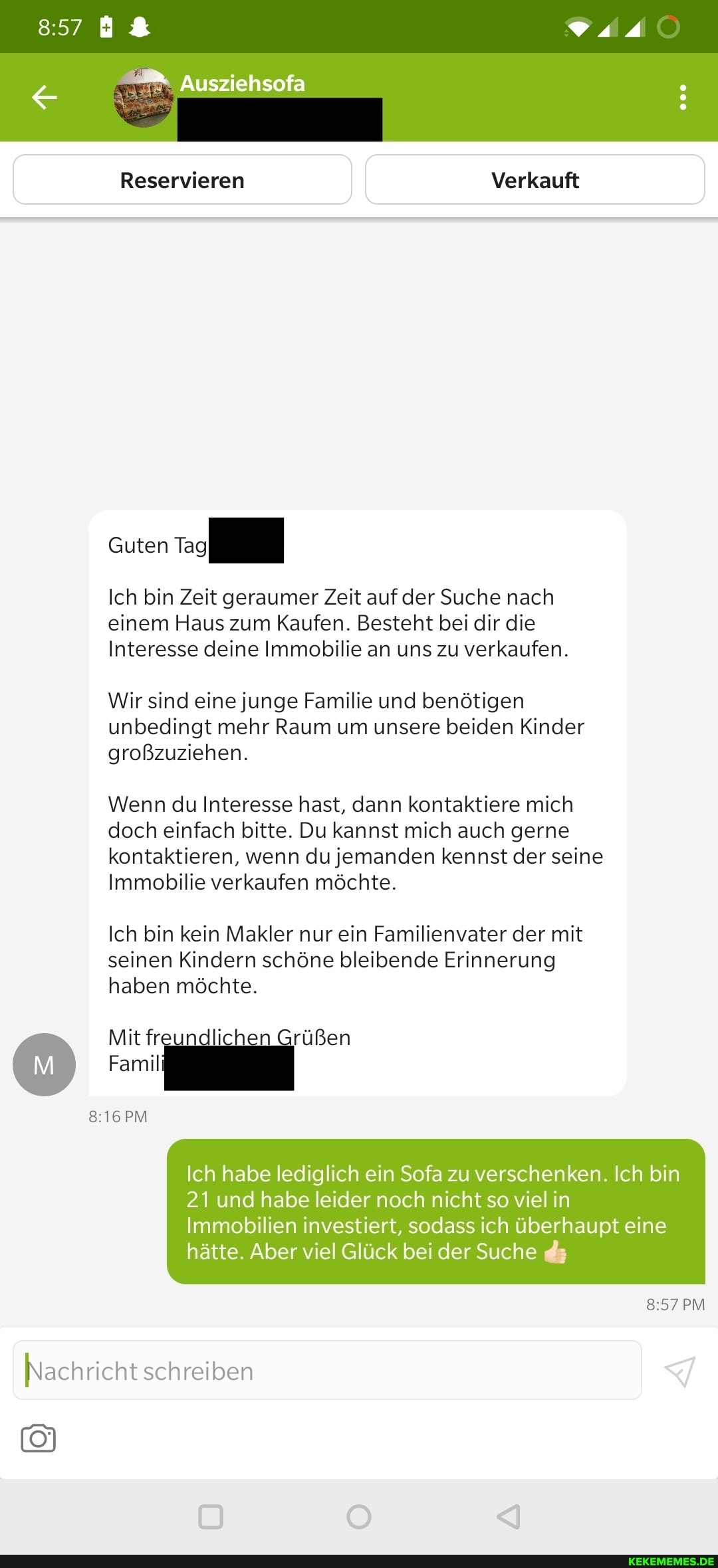 Ausziehsofa
Reservieren Verkauft
Guten
Ich bin Zeit geraumer Zeit auf der Suche nach einem Haus zum Kaufen. Besteht bei dir die
Interesse deine Immobilie an uns zu verkaufen.
Wir sind eine junge Familie und benötigen unbedingt mehr Raum um unsere beiden Kinder großzuziehen.
Wenn du Interesse hast, dann kontaktiere mich doch einfach bitte. Du kannst mich auch gerne kontaktieren, wenn du jemanden kennst der seine
Immobilie verkaufen möchte.
Ich bin kein Makler nur ein Familienvater der mit
seinen Kindern schöne bleibende Erinnerung haben möchte.
Mit fr. Ii Grüßen
Famil
PM
Ich habe lediglich ein Sofa zu verschenken. Ich bin
21 und habe leider noch nicht so viel in
Immobilien investiert, sodass ich überhaupt eine hätte. Aber viel Glück bei der Suche da
PM Nachricht schreiben