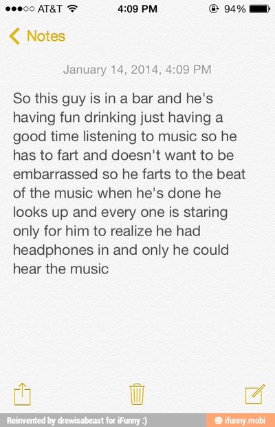 January 14, 2014, 4:09 PM
So this guy is in a bar and he's
having fun drinking just having a
good time listening to music so he
has to fart and doesn't want to be
embarrassed so he farts to the beat
of the music when he's done he
looks up and every one is staring
only for him to realize he had
headphones in and only he could
hear the music