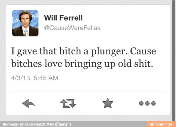 I gave that bitch a
plunger. Cause
bitches love bringing up
old shit.