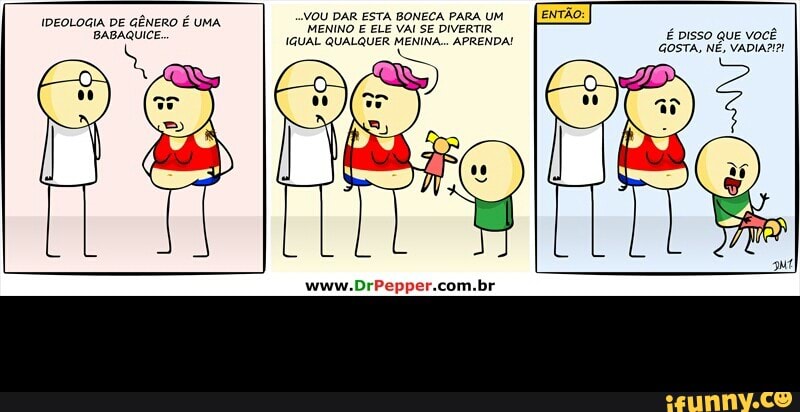VOU DAR ESTA BONECA PARA UM
MENINO E ELE VAI SE DIVERTIR
IGUAL QUALQUER MENINA... APRENDA!
e
IDEOLOGIA DE
GÊNERO É UMA
BABAQUICE. É pisso QuE você
GOSTA, NÉ, VADIA2I?! -