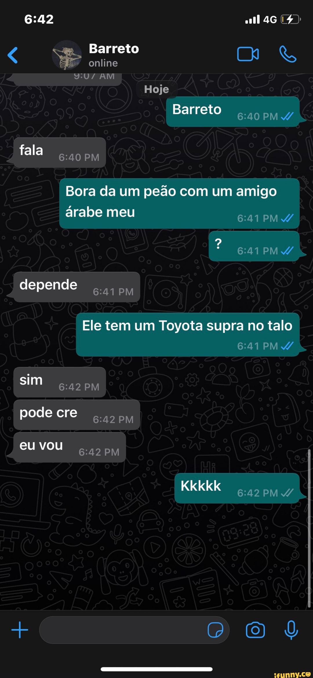 Barreto
online
AM Hoje
Barreto PM fala PM Bora da um peão com um amigo árabe meu PM A/
PM depende
PM Ele tem um Toyota supra no talo
PM PM sim pode cre eu vou PM Kkkkk PM