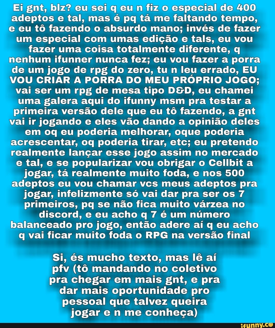 Ei gnt, blz? eu sei q eu n fiz o especial de 400
adeptos e tal, mas é pq tá me faltando tempo,
e eu tô fazendo o absurdo mano; invés de fazer
um especial com umas edição e tals, eu vou
fazer uma coisa totalmente diferente, q
nenhum ifunner nunca fez; eu vou fazer a porra
de um jogo de rpg do zero, tu n leu errado, EU
VOU CRIAR A PORRA DO MEU PRÓPRIO JOGO;
vai ser um rpg de mesa tipo DSD, eu chamei
uma galera aqui do ifunny msm pra testar a
primeira versão dele que eu tô fazendo, a gnt
vai ir jogando e eles vão dando a opinião deles
em oq eu poderia melhorar, oque poderia
acrescentar, oq poderia tirar, etc; eu pretendo
realmente lançar esse jogo assim no mercado
e tal, e se popularizar vou obrigar o Cellbit a
jogar, tá realmente muito foda, e nos 500
adeptos eu vou chamar vcs meus adeptos pra
jogar, infelizmente só vai dar pra ser os 7
primeiros, pq se não fica muito várzea no
discord, e eu acho q 7 é um número
balanceado pro jogo, então adere aí q eu acho)
q vai ficar muito foda o RPG na versão final
Si, és mucho texto, mas lê aí
pfv (tô mandando no coletivo
pra chegar em mais gnt, e pra
dar mais oportunidade pro
pessoal que talvez queira
jogar e n me conheça)